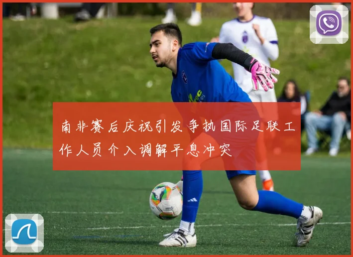南非赛后庆祝引发争执国际足联工作人员介入调解平息冲突
