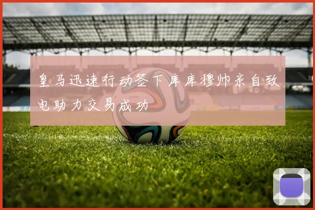 皇马迅速行动签下库库穆帅亲自致电助力交易成功