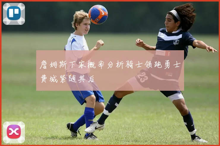 詹姆斯下家概率分析骑士领跑勇士费城紧随其后