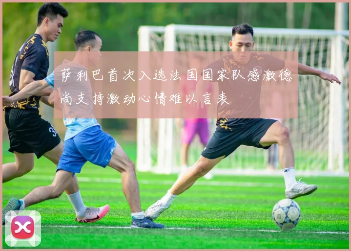 萨利巴首次入选法国国家队感激德尚支持激动心情难以言表