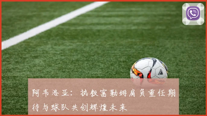 阿韦洛亚：执教富勒姆肩负重任期待与球队共创辉煌未来