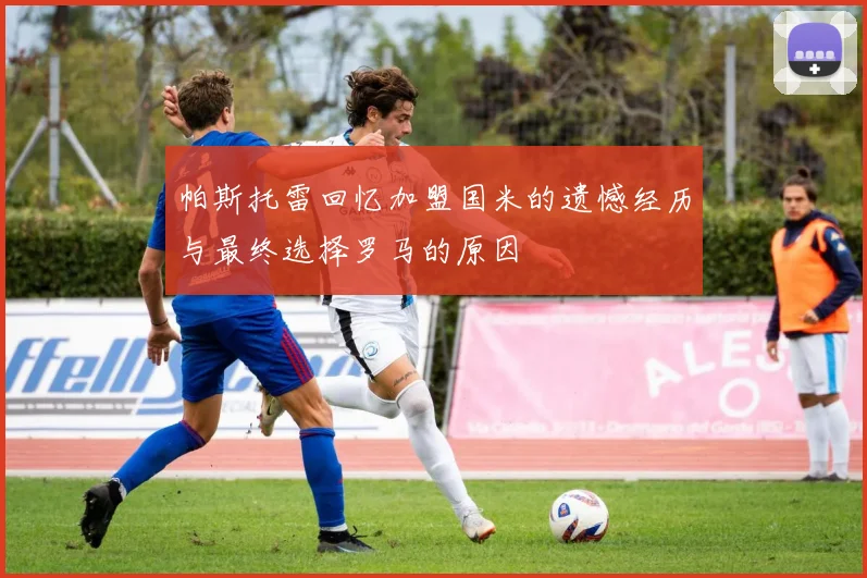 帕斯托雷回忆加盟国米的遗憾经历与最终选择罗马的原因