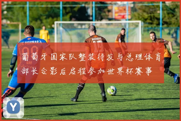 葡萄牙国家队整装待发与总理体育部长合影后启程参加世界杯赛事
