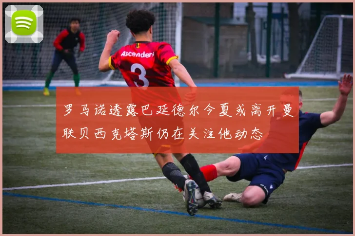 罗马诺透露巴延德尔今夏或离开曼联贝西克塔斯仍在关注他动态