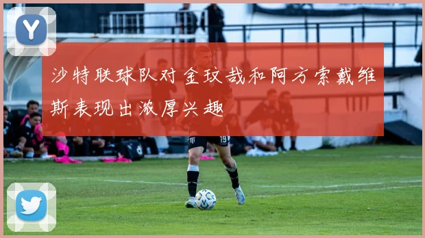 沙特联球队对金玟哉和阿方索戴维斯表现出浓厚兴趣