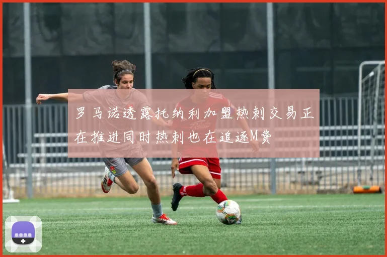 罗马诺透露托纳利加盟热刺交易正在推进同时热刺也在追逐M费