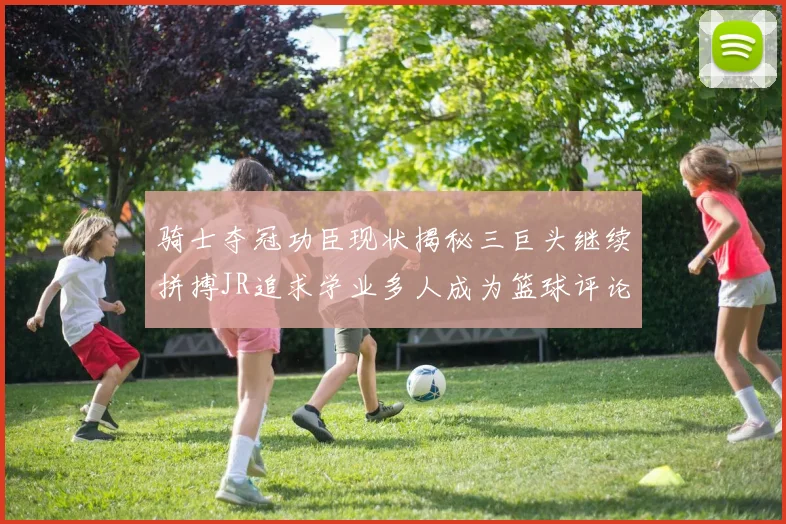 骑士夺冠功臣现状揭秘三巨头继续拼搏JR追求学业多人成为篮球评论员