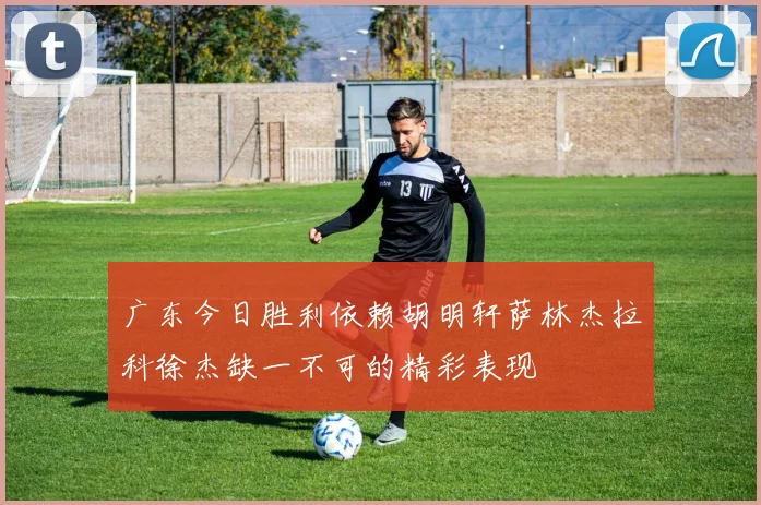 广东今日胜利依赖胡明轩萨林杰拉科徐杰缺一不可的精彩表现