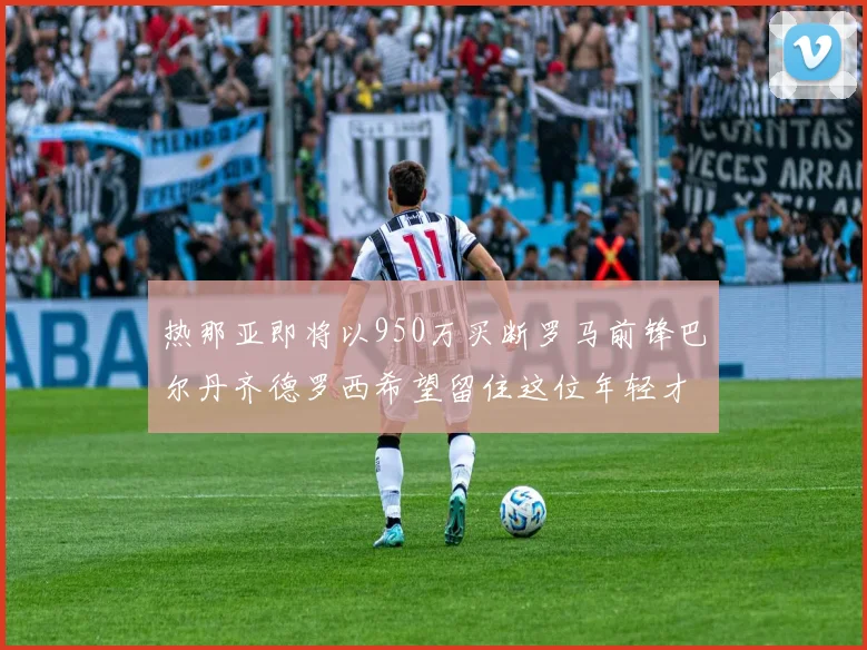 热那亚即将以950万买断罗马前锋巴尔丹齐德罗西希望留住这位年轻才俊