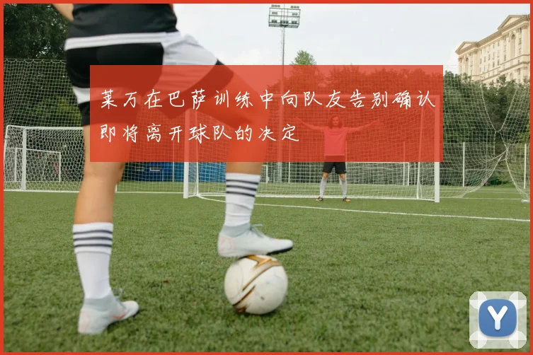 莱万在巴萨训练中向队友告别确认即将离开球队的决定