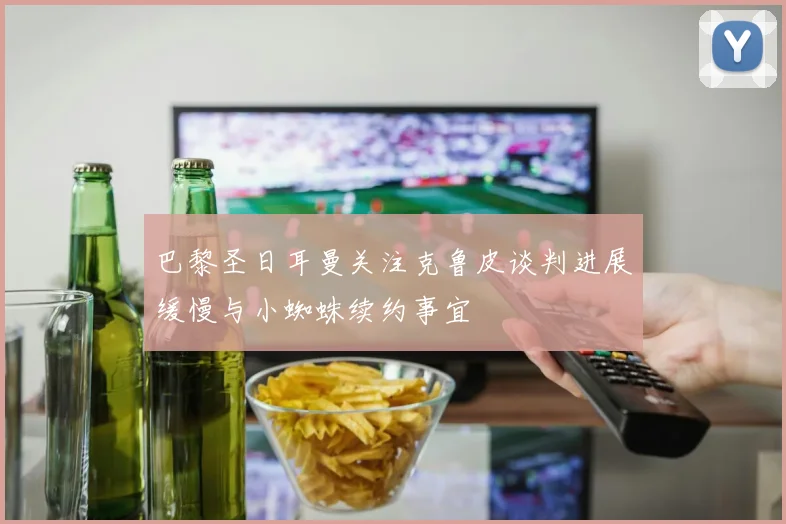 巴黎圣日耳曼关注克鲁皮谈判进展缓慢与小蜘蛛续约事宜
