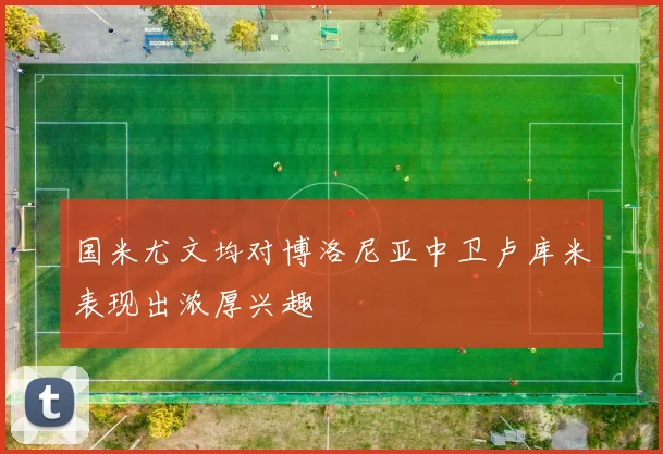 国米尤文均对博洛尼亚中卫卢库米表现出浓厚兴趣