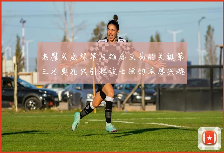 老鹰或成绿军与雄鹿交易的关键第三方奥孔武引起波士顿的浓厚兴趣
