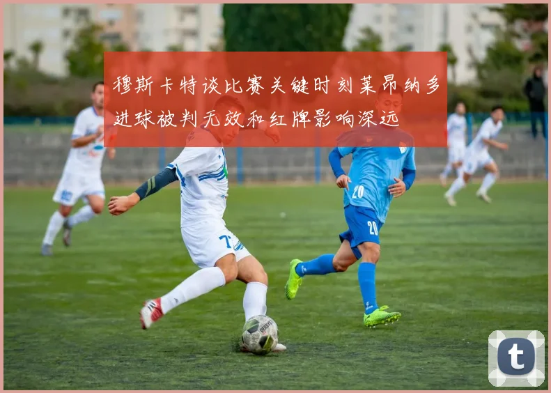 穆斯卡特谈比赛关键时刻莱昂纳多进球被判无效和红牌影响深远