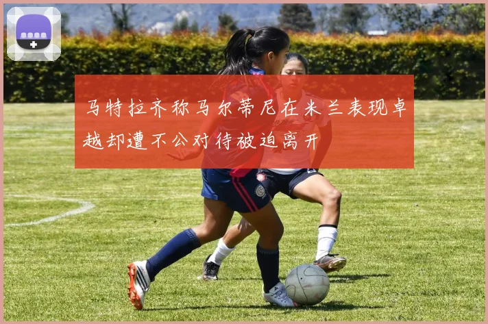 马特拉齐称马尔蒂尼在米兰表现卓越却遭不公对待被迫离开