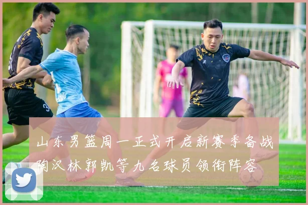 山东男篮周一正式开启新赛季备战陶汉林郭凯等九名球员领衔阵容
