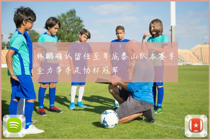 韩鹏确认留任至年底泰山队本赛季全力争夺足协杯冠军