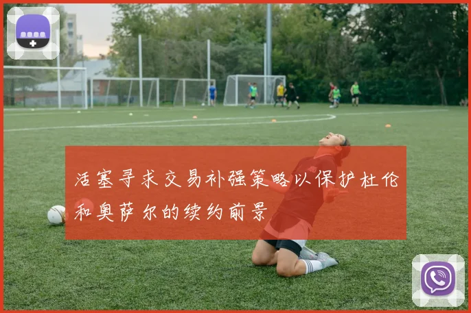 活塞寻求交易补强策略以保护杜伦和奥萨尔的续约前景