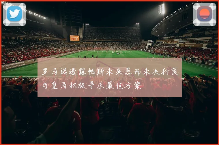 罗马诺透露帕斯未来悬而未决科莫与皇马积极寻求最佳方案