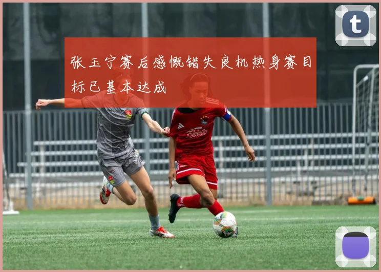 张玉宁赛后感慨错失良机热身赛目标已基本达成