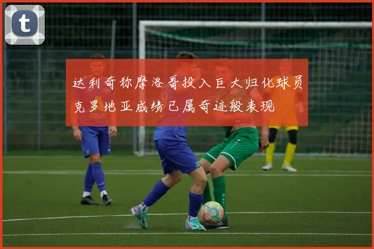 达利奇称摩洛哥投入巨大归化球员克罗地亚成绩已属奇迹般表现