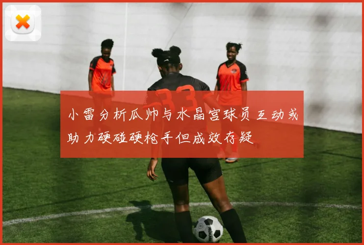 小雷分析瓜帅与水晶宫球员互动或助力硬碰硬枪手但成效存疑