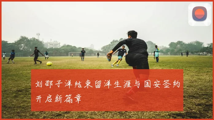 刘邵子洋结束留洋生涯与国安签约开启新篇章